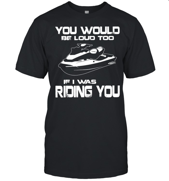 You Would Be Loud Too If I Was Riding You shirt