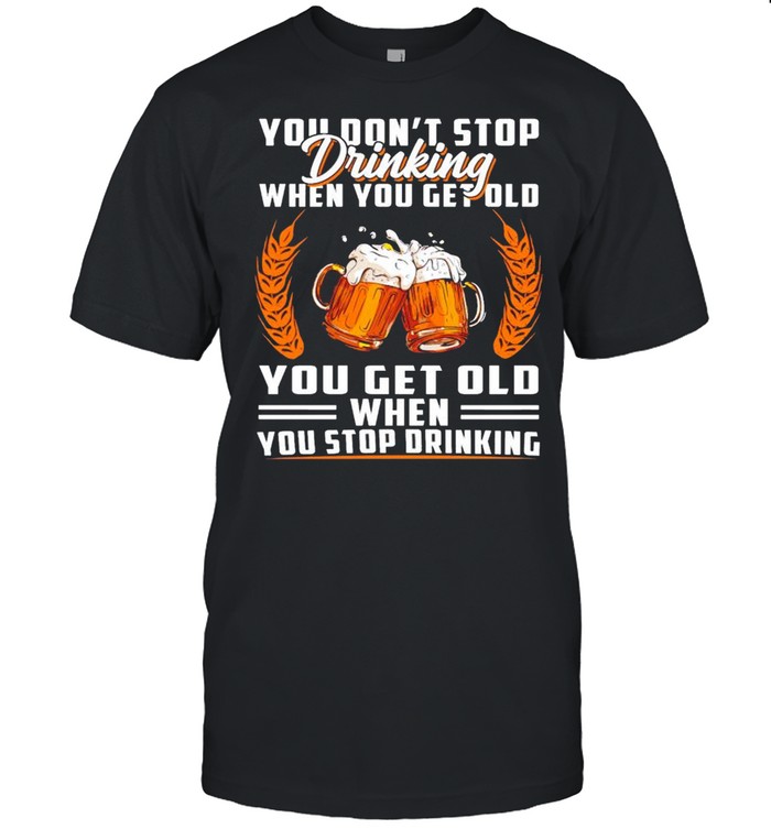 You don’t stop drinking when you get old you get old when you stop drinking shirt