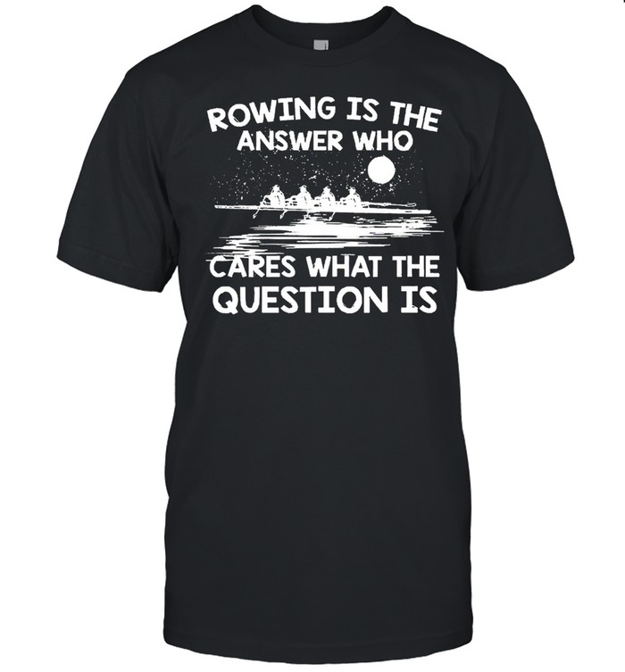 Rowing Is The Answer Who Cares What The Question Is shirt