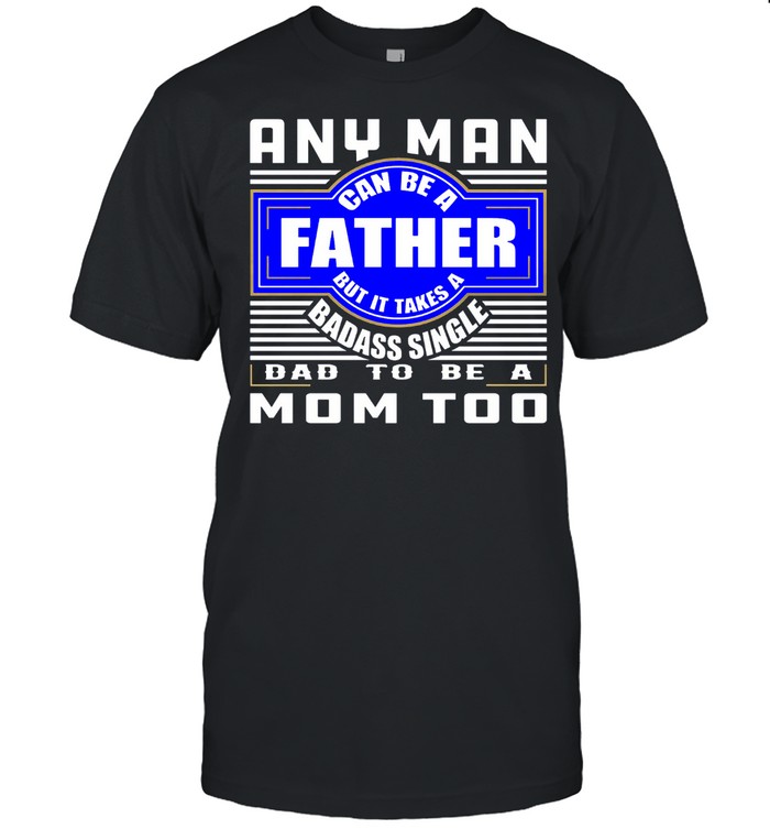 Any Man Can Be A Father But It Takes A Badass Single Dad To Be A Mom Too shirt