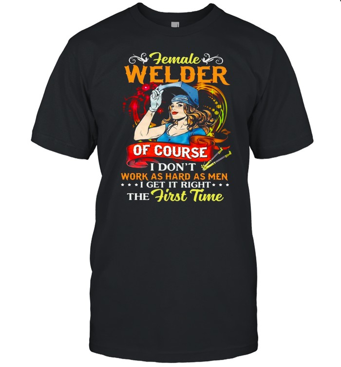 Female Welder Of Course I Don’t Work As Hard As Men I Get It Right The First Time T-shirt