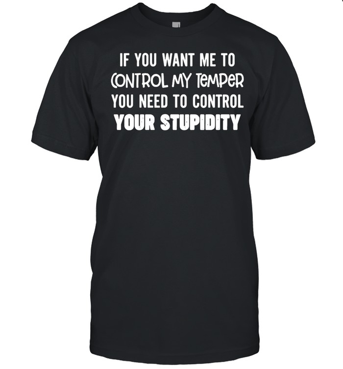 Nice If You Want Me To Control My Temper You Need To Control Your Stupidity T-shirt