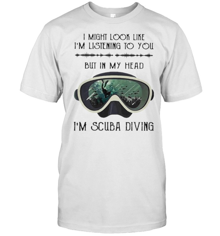 I might look like im listening to you but in my head im scuba diving shirt