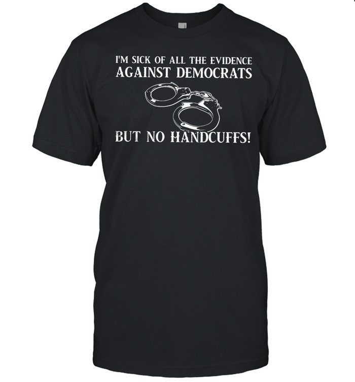 I’m sick of all the evidence against democrats but no handcuffs shirt