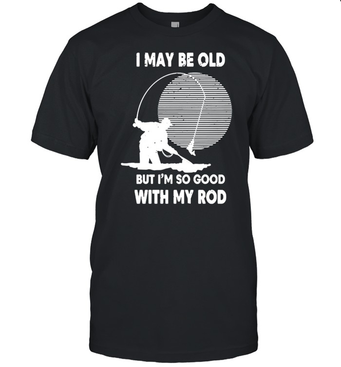 I may be old but im so good with my rod fishing shirt