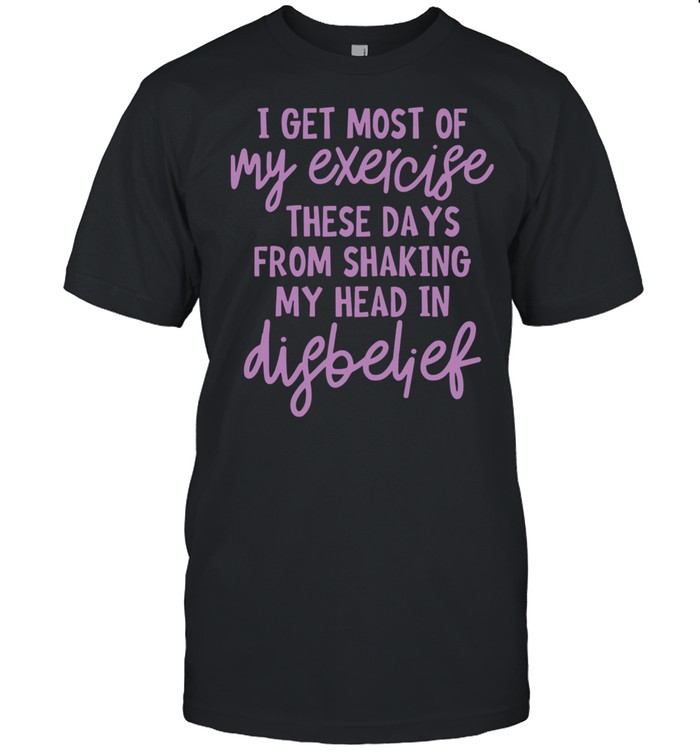 I Get Most Of My Exercise These Days From Shaking My Head In Disbelief Shirt