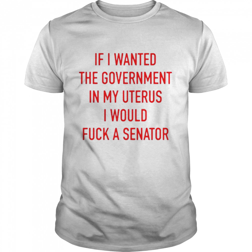 If i wanted the government in my uterus I would fuck a senator T-shirt