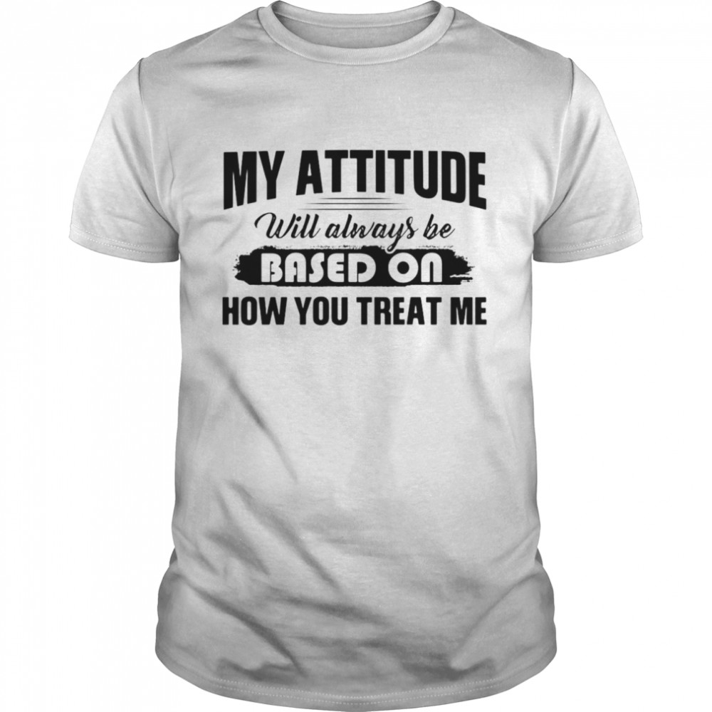 My Attitude Will Always Be Based On How You Treat Me T-shirt