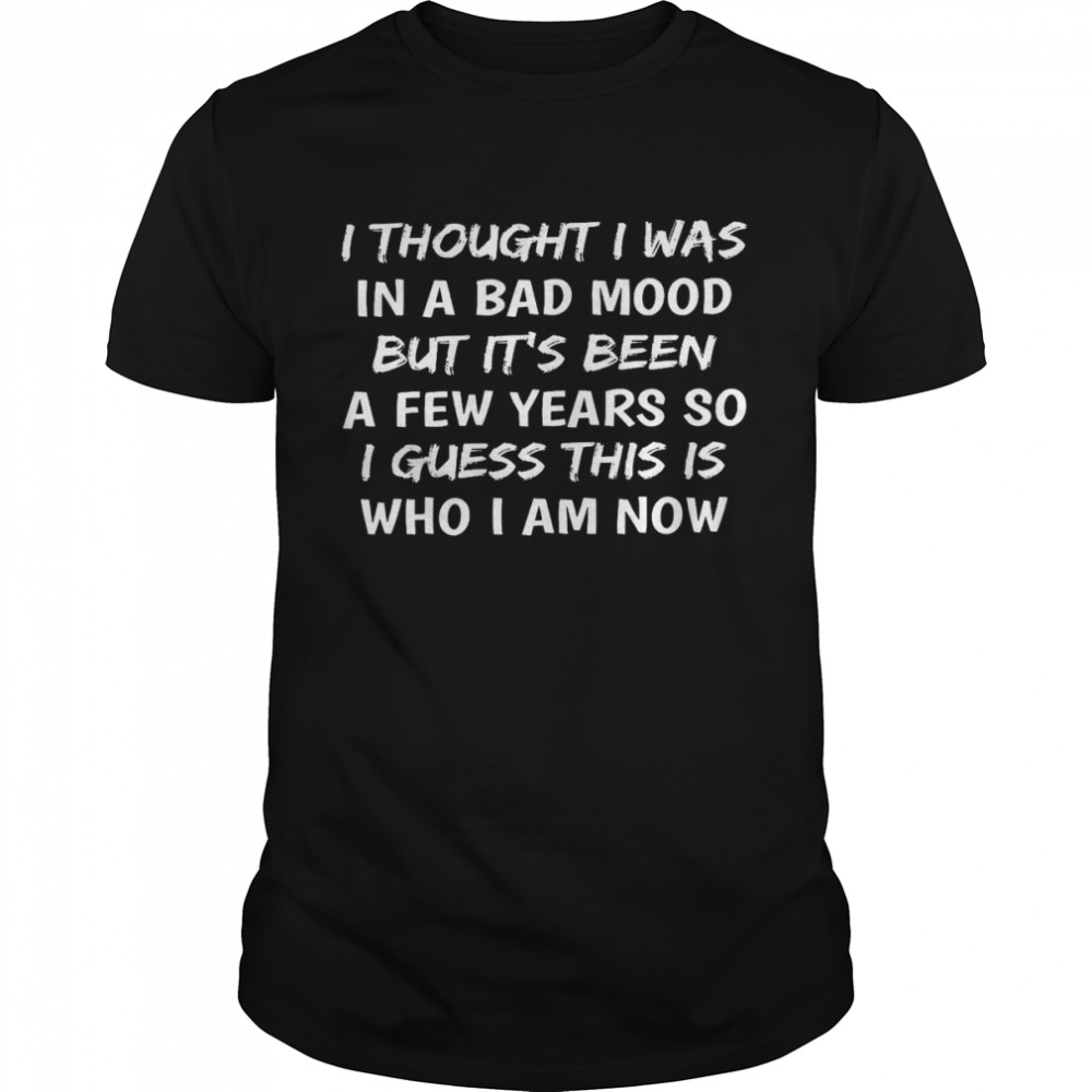 I thought i was in a bad mood but it’s been a few years so i guess this is who i am now shirt1