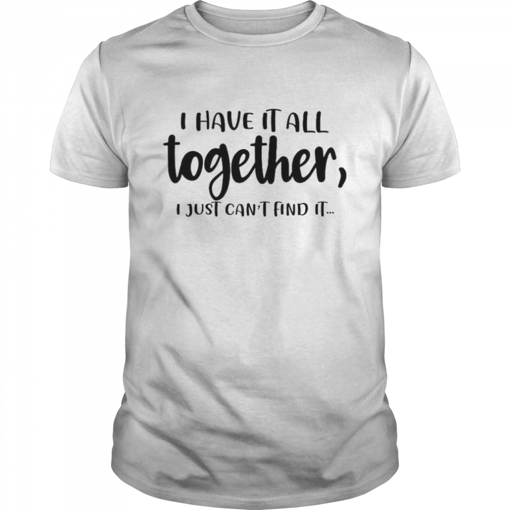 I Have It All Together I Just Can’t Find It Shirt