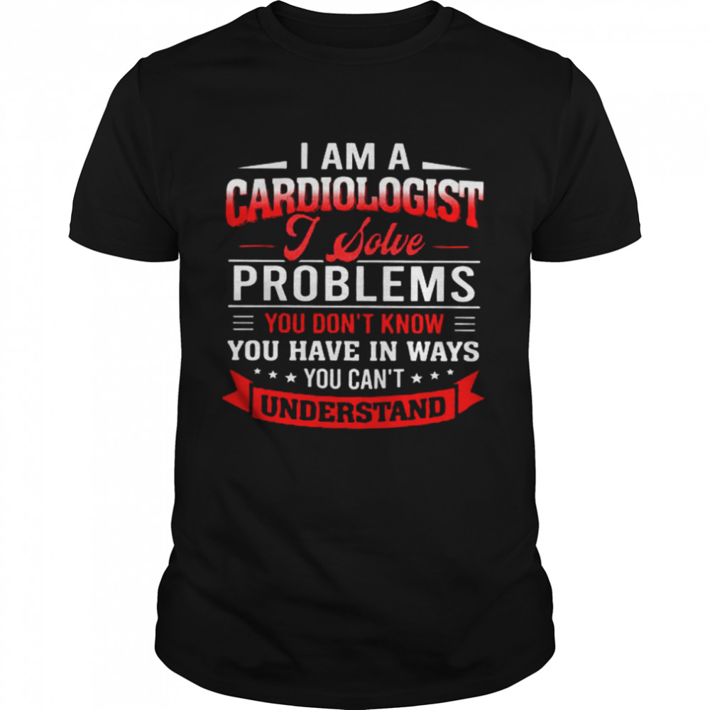 I Am A Cardiologist I Solve Problems You Don’t Know You Have In Ways You Can’t Understand Shirt