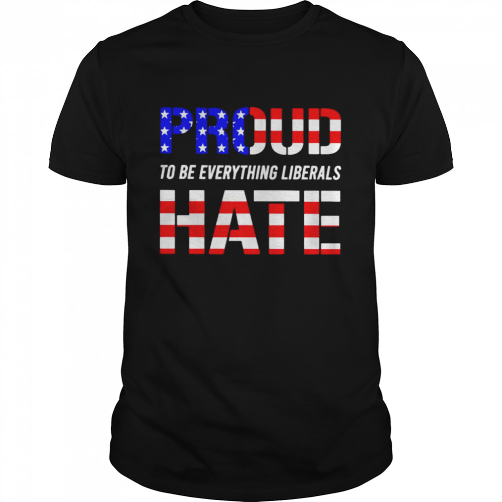 Proud to be everything liberals hate shirt