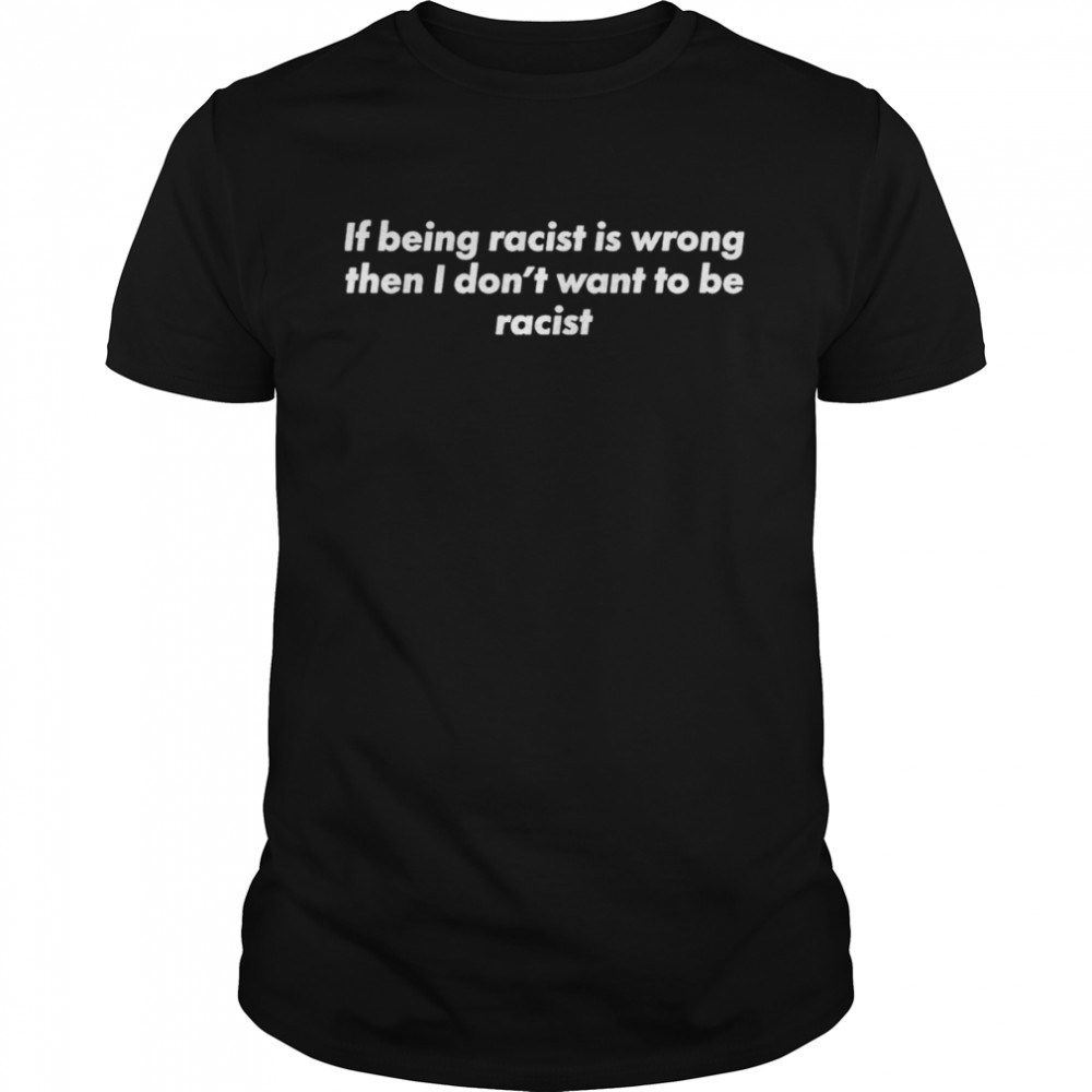 If being racist is wrong then I don’t want to be racist shirt