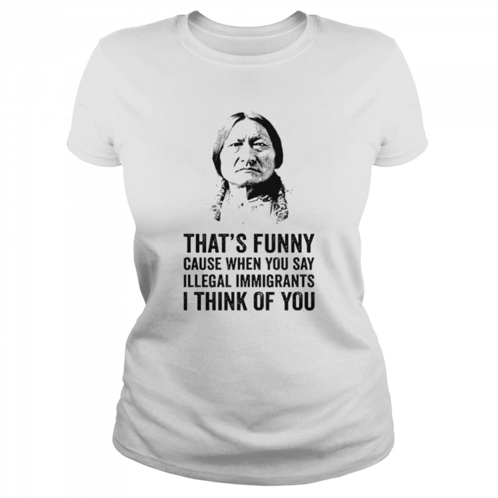 That’s funny because when you say illegal immigrants I think of you shirt Classic Women's T-shirt