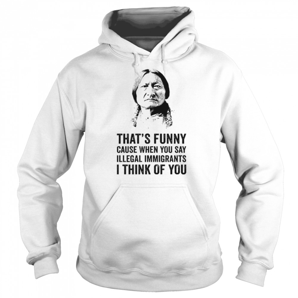 That’s funny because when you say illegal immigrants I think of you shirt Unisex Hoodie
