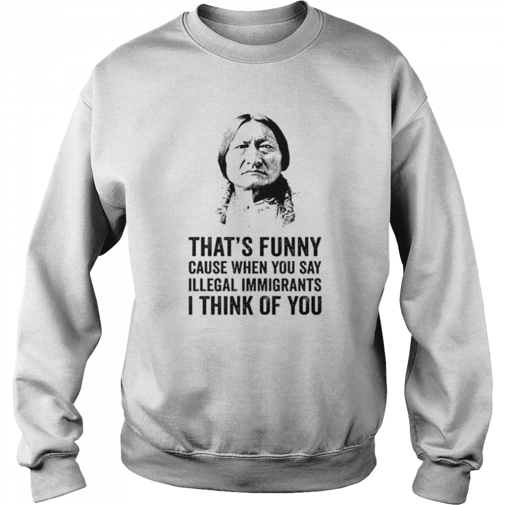 That’s funny because when you say illegal immigrants I think of you shirt Unisex Sweatshirt